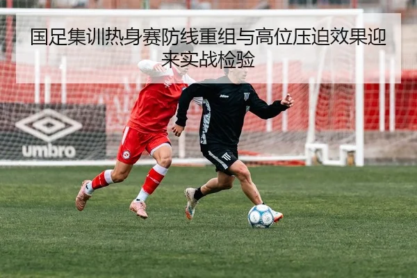 国足集训热身赛防线重组与高位压迫效果迎来实战检验